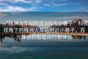 “株洲火車站附近100元小巷子”科技視角下的株洲火車站附近小巷子，百元體驗(yàn)的智能出行新體驗(yàn)
