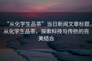“從化學生品茶”當日新聞文章標題，從化學生品茶，探索科技與傳統的完美結合