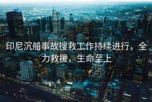 印尼沉船事故搜救工作持續(xù)進(jìn)行，全力救援，生命至上