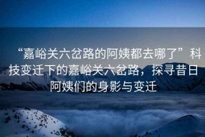 “嘉峪關六岔路的阿姨都去哪了”科技變遷下的嘉峪關六岔路，探尋昔日阿姨們的身影與變遷