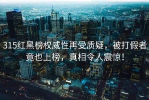 315紅黑榜權威性再受質疑，被打假者竟也上榜，真相令人震驚！