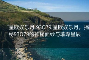 “星歐娛樂月.93O79.星歐娛樂月，揭秘93O79的神秘面紗與璀璨星辰