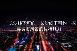 “長(zhǎng)沙線下可約”長(zhǎng)沙線下可約，探尋城市風(fēng)景的獨(dú)特魅力