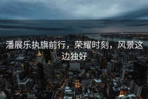 潘展樂(lè)執(zhí)旗前行，榮耀時(shí)刻，風(fēng)景這邊獨(dú)好
