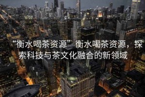 “衡水喝茶資源”衡水喝茶資源，探索科技與茶文化融合的新領域