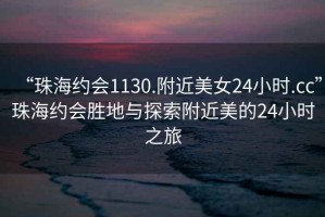 “珠海約會1130.附近美女24小時.cc”珠海約會勝地與探索附近美的24小時之旅