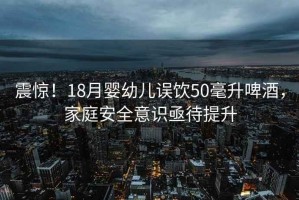 震驚！18月嬰幼兒誤飲50毫升啤酒，家庭安全意識亟待提升