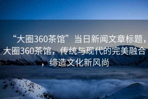 “大圈360茶館”當日新聞文章標題，大圈360茶館，傳統與現代的完美融合，締造文化新風尚