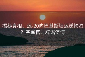 揭秘真相，運-20向巴基斯坦運送物資？空軍官方辟謠澄清