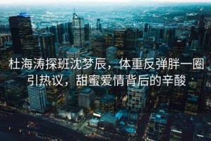 杜海濤探班沈夢辰，體重反彈胖一圈引熱議，甜蜜愛情背后的辛酸