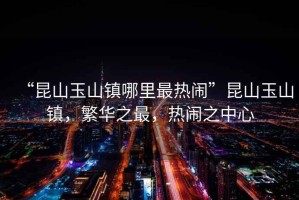 “昆山玉山鎮哪里最熱鬧”昆山玉山鎮，繁華之最，熱鬧之中心