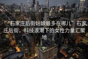 “石家莊后街姑娘最多在哪兒”石家莊后街，科技浪潮下的女性力量匯聚地