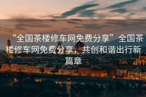 “全國茶樓修車網免費分享”全國茶樓修車網免費分享，共創和諧出行新篇章