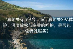 “嘉峪關spa包含口嗎”嘉峪關SPA體驗，深度放松與專業的呵護，是否包含特殊服務？