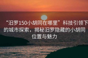 “汨羅150小胡同在哪里”科技引領下的城市探索，揭秘汨羅隱藏的小胡同位置與魅力