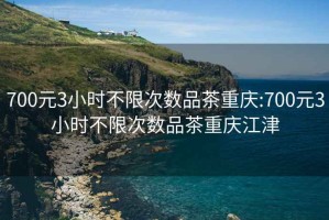 700元3小時不限次數品茶重慶:700元3小時不限次數品茶重慶江津
