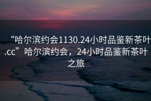 “哈爾濱約會1130.24小時品鑒新茶葉.cc”哈爾濱約會，24小時品鑒新茶葉之旅