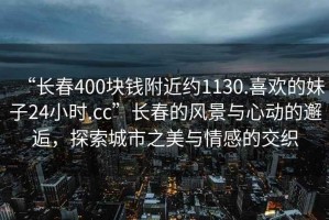 “長春400塊錢附近約1130.喜歡的妹子24小時.cc”長春的風景與心動的邂逅，探索城市之美與情感的交織