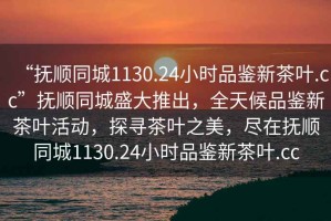 “撫順同城1130.24小時品鑒新茶葉.cc”撫順同城盛大推出，全天候品鑒新茶葉活動，探尋茶葉之美，盡在撫順同城1130.24小時品鑒新茶葉.cc