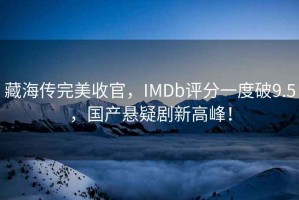 藏海傳完美收官，IMDb評分一度破9.5，國產懸疑劇新高峰！