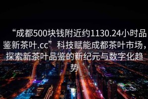 “成都500塊錢附近約1130.24小時品鑒新茶葉.cc”科技賦能成都茶葉市場，探索新茶葉品鑒的新紀元與數字化趨勢