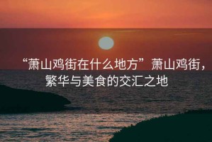 “蕭山雞街在什么地方”蕭山雞街，繁華與美食的交匯之地