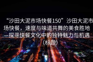 “沙田大泥市場快餐150”沙田大泥市場快餐，速度與味道共舞的美食勝地—探尋快餐文化中的獨特魅力與機遇（標題）
