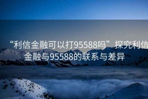 “利信金融可以打95588嗎”探究利信金融與95588的聯系與差異