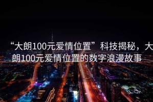 “大朗100元愛情位置”科技揭秘，大朗100元愛情位置的數字浪漫故事