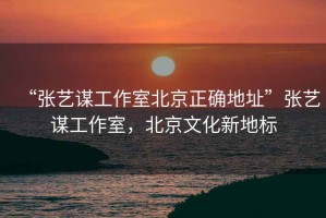 “張藝謀工作室北京正確地址”張藝謀工作室，北京文化新地標(biāo)