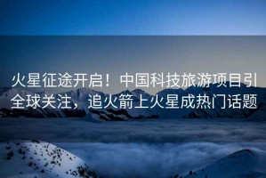 火星征途開啟！中國科技旅游項目引全球關注，追火箭上火星成熱門話題