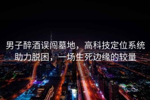 男子醉酒誤闖墓地，高科技定位系統助力脫困，一場生死邊緣的較量