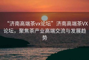 “濟南高端茶vx論壇”濟南高端茶VX論壇，聚焦茶產業高端交流與發展趨勢