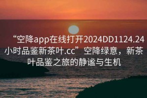 “空降app在線打開2024DD1124.24小時品鑒新茶葉.cc”空降綠意，新茶葉品鑒之旅的靜謐與生機