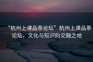 “杭州上課品茶論壇”杭州上課品茶論壇，文化與知識(shí)的交融之地