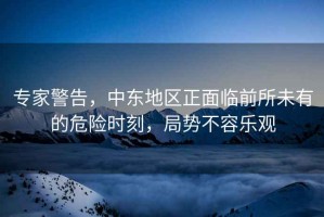 專家警告，中東地區正面臨前所未有的危險時刻，局勢不容樂觀