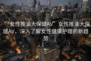 “女性推油大保健AV”女性推油大保健AV，深入了解女性健康護(hù)理的新趨勢(shì)