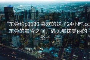 “東莞約p1130.喜歡的妹子24小時.cc”東莞的晨昏之間，遇見那抹美麗的影子