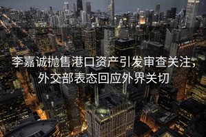 李嘉誠拋售港口資產(chǎn)引發(fā)審查關(guān)注，外交部表態(tài)回應外界關(guān)切