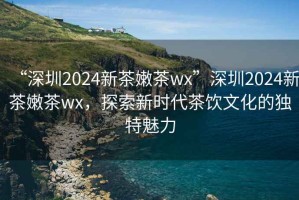 “深圳2024新茶嫩茶wx”深圳2024新茶嫩茶wx，探索新時代茶飲文化的獨特魅力