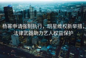 楊冪申請強制執行，明星維權新舉措，法律武器助力藝人權益保護