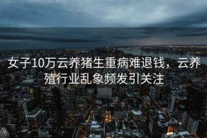 女子10萬云養豬生重病難退錢，云養殖行業亂象頻發引關注