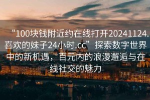 “100塊錢附近約在線打開20241124.喜歡的妹子24小時.cc”探索數字世界中的新機遇，百元內的浪漫邂逅與在線社交的魅力