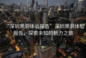 “深圳黑洞體驗報告”深圳黑洞體驗報告，探索未知的魅力之旅