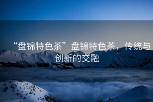 “盤錦特色茶”盤錦特色茶，傳統與創新的交融