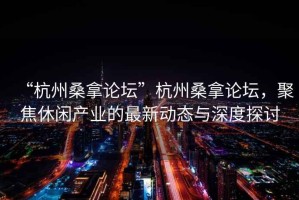 “杭州桑拿論壇”杭州桑拿論壇，聚焦休閑產(chǎn)業(yè)的最新動(dòng)態(tài)與深度探討