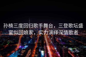 孫楠三度回歸歌手舞臺，三登歌壇盛宴似回娘家，實力演繹深情歌者