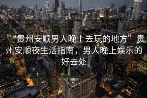 “貴州安順男人晚上去玩的地方”貴州安順夜生活指南，男人晚上娛樂的好去處