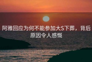 阿雅回應為何不能參加大S下葬，背后原因令人感慨