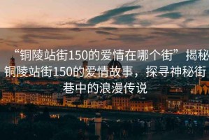“銅陵站街150的愛情在哪個街”揭秘銅陵站街150的愛情故事，探尋神秘街巷中的浪漫傳說